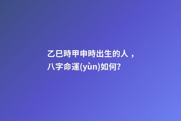 乙巳時甲申時出生的人，八字命運(yùn)如何？